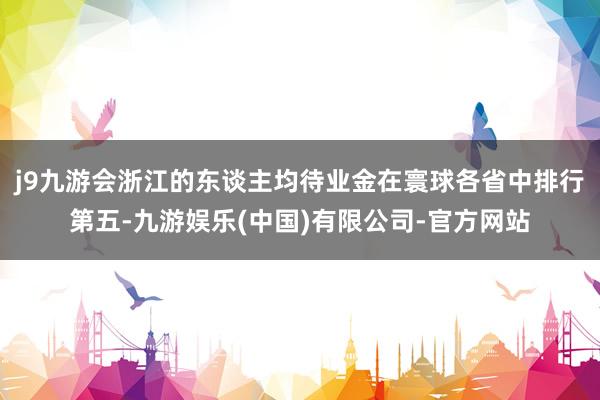 j9九游会浙江的东谈主均待业金在寰球各省中排行第五-九游娱乐(中国)有限公司-官方网站