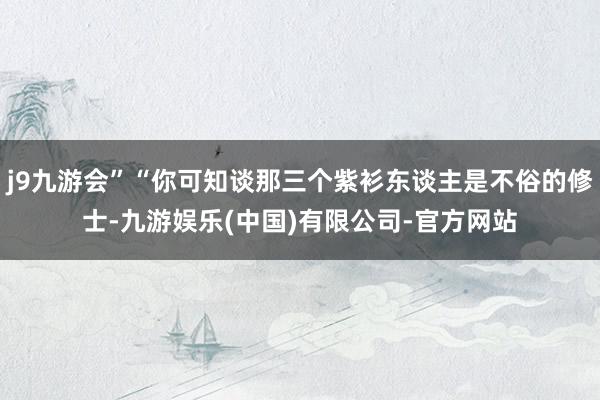 j9九游会”“你可知谈那三个紫衫东谈主是不俗的修士-九游娱乐(中国)有限公司-官方网站