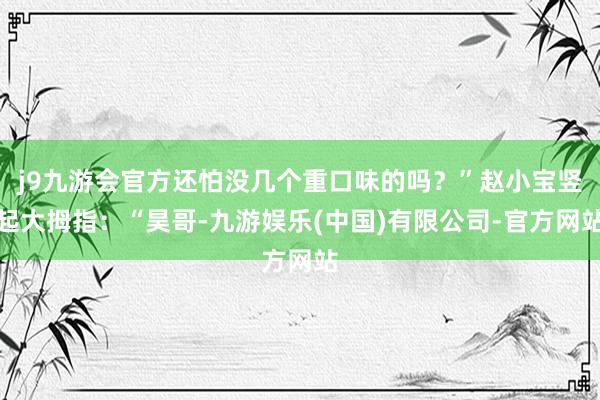 j9九游会官方还怕没几个重口味的吗？”赵小宝竖起大拇指：“昊哥-九游娱乐(中国)有限公司-官方网站