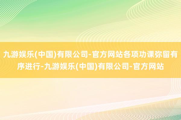 九游娱乐(中国)有限公司-官方网站各项功课弥留有序进行-九游娱乐(中国)有限公司-官方网站