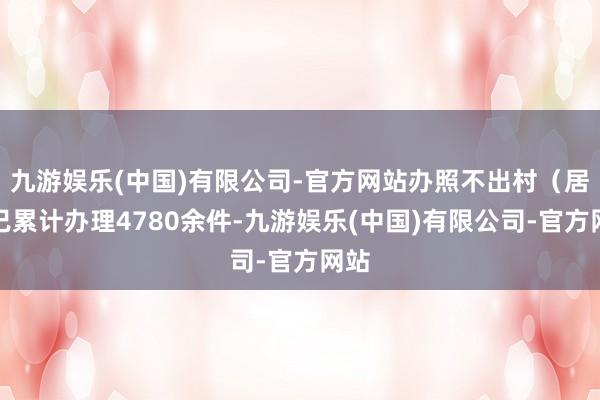 九游娱乐(中国)有限公司-官方网站办照不出村（居）已累计办理4780余件-九游娱乐(中国)有限公司-官方网站