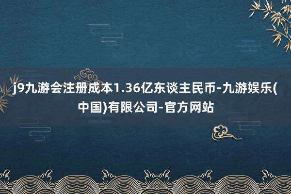 j9九游会注册成本1.36亿东谈主民币-九游娱乐(中国)有限公司-官方网站