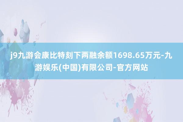 j9九游会康比特刻下两融余额1698.65万元-九游娱乐(中国)有限公司-官方网站