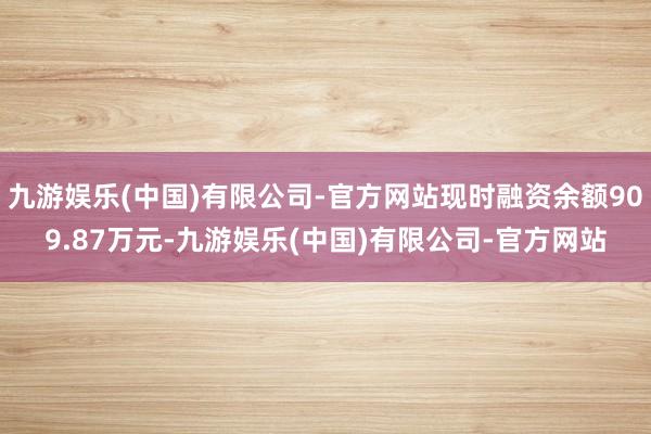 九游娱乐(中国)有限公司-官方网站现时融资余额909.87万元-九游娱乐(中国)有限公司-官方网站