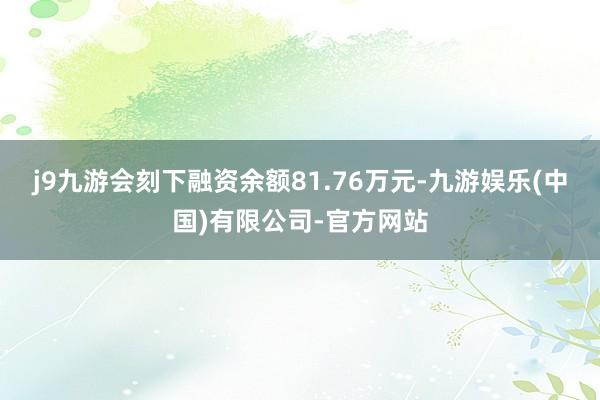 j9九游会刻下融资余额81.76万元-九游娱乐(中国)有限公司-官方网站