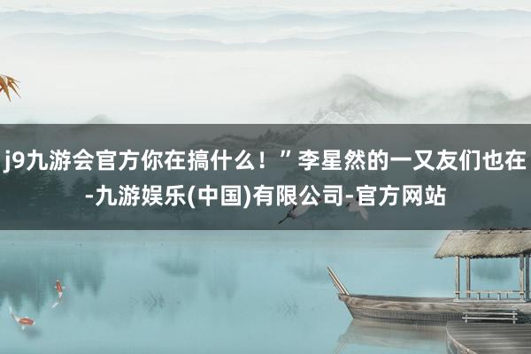 j9九游会官方你在搞什么！”李星然的一又友们也在-九游娱乐(中国)有限公司-官方网站