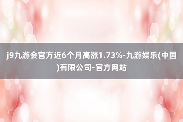 j9九游会官方近6个月高涨1.73%-九游娱乐(中国)有限公司-官方网站