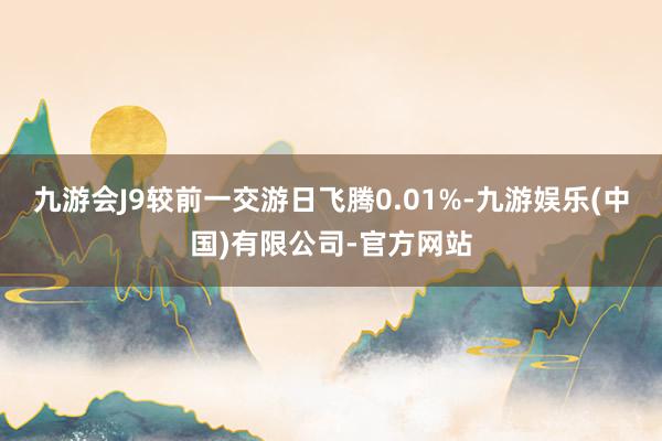 九游会J9较前一交游日飞腾0.01%-九游娱乐(中国)有限公司-官方网站