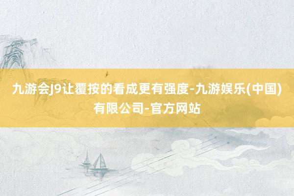 九游会J9让覆按的看成更有强度-九游娱乐(中国)有限公司-官方网站