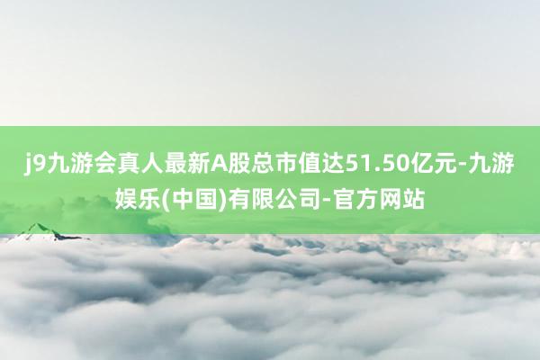 j9九游会真人最新A股总市值达51.50亿元-九游娱乐(中国)有限公司-官方网站