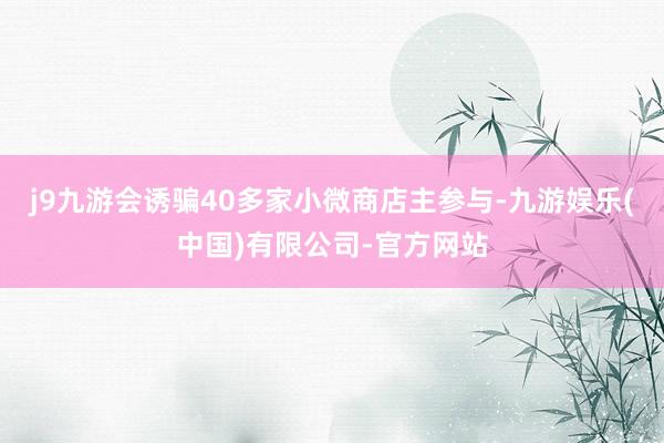 j9九游会诱骗40多家小微商店主参与-九游娱乐(中国)有限公司-官方网站