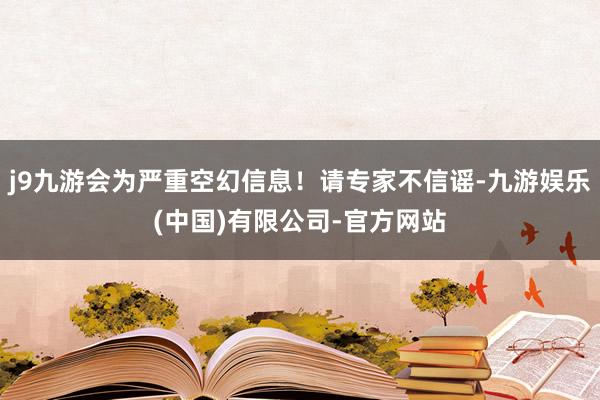 j9九游会为严重空幻信息！请专家不信谣-九游娱乐(中国)有限公司-官方网站