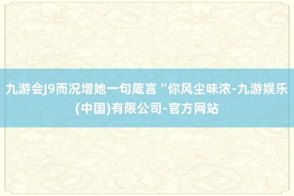 九游会J9而况增她一句箴言“你风尘味浓-九游娱乐(中国)有限公司-官方网站